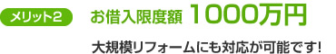 メリット2　お借入限度額1000万円　大規模リフォームにも対応が可能です！