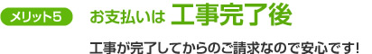 メリット5　お支払いは工事完了後　工事が完了してからのご請求なので安心です！