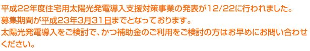 平成22年度住宅用太陽光発電導入支援対策事業の発表が12/22に行われました。募集期間が平成23年3月31日までとなっております。太陽光発電導入をご検討で、かつ補助金のご利用をご検討の方はお早めにお問い合わせください。